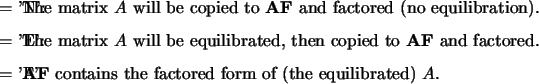 \begin{optionarg}
\item[{= 'N':}] The matrix $A$\ will be copied to {\bf AF} an...
... {\bf AF} contains the factored form of (the equilibrated) $A$.
\end{optionarg}